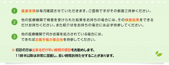 健康保険は毎月確認させていただきます。ご面倒ですがその都度ご持参ください。　他の医療機関で検査を受けられた結果をお持ちの場合には、その検査結果をできるだけお持ちください。また紹介状をお持ちの場合には必ず持参してください。　他の医療機関で何かお薬を処方されている場合には、